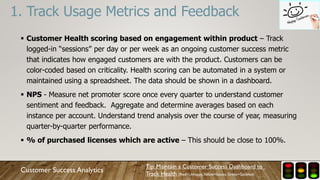  Customer Health scoring based on engagement within product – Track
logged-in “sessions” per day or per week as an ongoing customer success metric
that indicates how engaged customers are with the product. Customers can be
color-coded based on criticality. Health scoring can be automated in a system or
maintained using a spreadsheet. The data should be shown in a dashboard.
 NPS - Measure net promoter score once every quarter to understand customer
sentiment and feedback. Aggregate and determine averages based on each
instance per account. Understand trend analysis over the course of year, measuring
quarter-by-quarter performance.
 % of purchased licenses which are active – This should be close to 100%.
1. Track Usage Metrics and Feedback
Customer Success Analytics
Tip: Maintain a Customer Success Dashboard to
Track Health (Red=Unhappy,Yellow=Issues, Green=Satisfied)
 