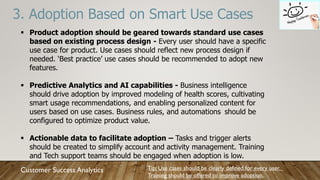 3. Adoption Based on Smart Use Cases
Tip: Use cases should be clearly defined for every user.
Training should be offered to improve adoption.
Customer Success Analytics
 Product adoption should be geared towards standard use cases
based on existing process design - Every user should have a specific
use case for product. Use cases should reflect new process design if
needed. ‘Best practice’ use cases should be recommended to adopt new
features.
 Predictive Analytics and AI capabilities - Business intelligence
should drive adoption by improved modeling of health scores, cultivating
smart usage recommendations, and enabling personalized content for
users based on use cases. Business rules, and automations should be
configured to optimize product value.
 Actionable data to facilitate adoption – Tasks and trigger alerts
should be created to simplify account and activity management. Training
and Tech support teams should be engaged when adoption is low.
 