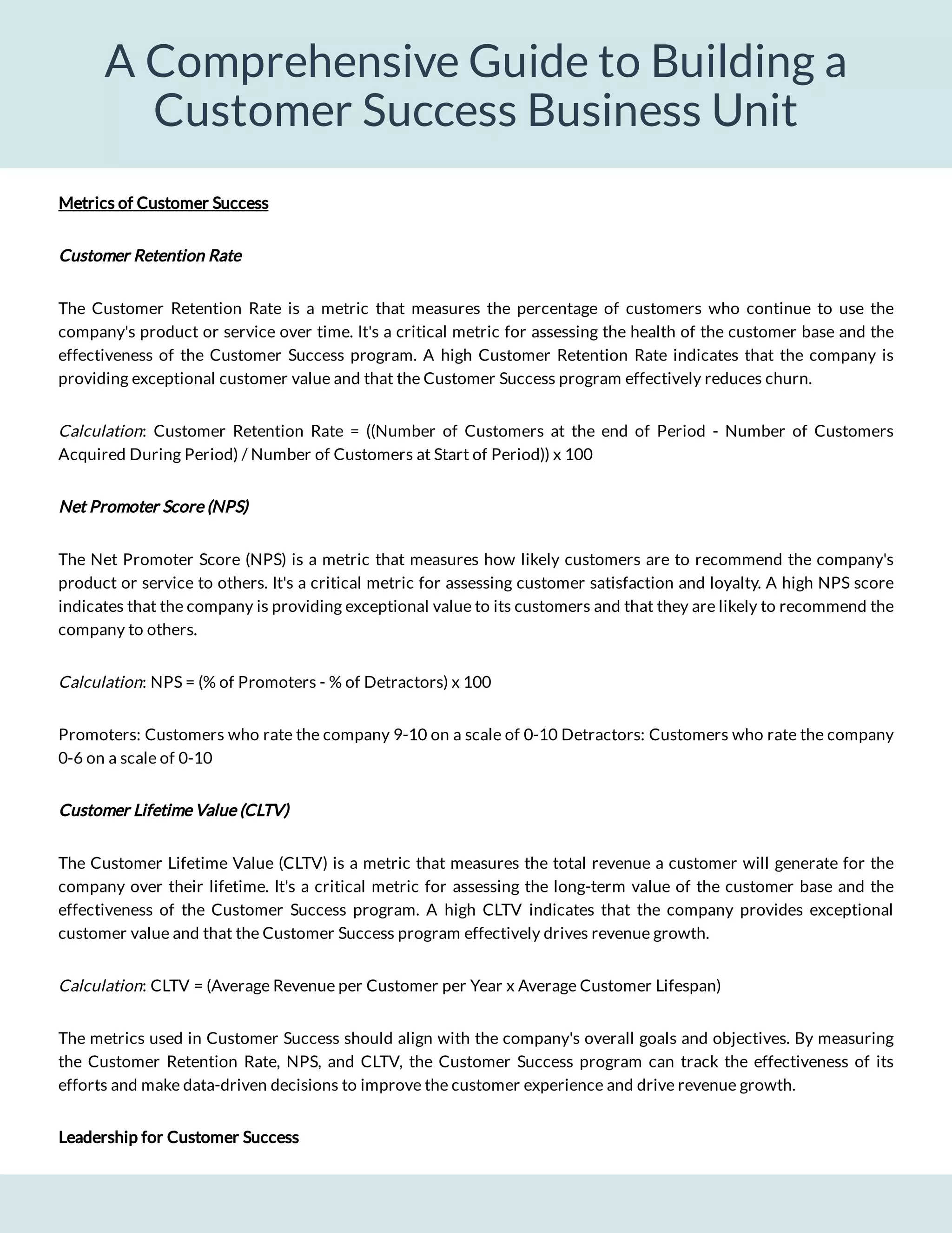 A Comprehensive Guide to Building a
Customer Success Business Unit
The Customer Retention Rate is a metric that measures the percentage of customers who continue to use the
company's product or service over time. It's a critical metric for assessing the health of the customer base and the
effectiveness of the Customer Success program. A high Customer Retention Rate indicates that the company is
providing exceptional customer value and that the Customer Success program effectively reduces churn.
: Customer Retention Rate = ((Number of Customers at the end of Period - Number of Customers
Acquired During Period) / Number of Customers at Start of Period)) x 100
Calculation
Net Promoter Score (NPS)
The Net Promoter Score (NPS) is a metric that measures how likely customers are to recommend the company's
product or service to others. It's a critical metric for assessing customer satisfaction and loyalty. A high NPS score
indicates that the company is providing exceptional value to its customers and that they are likely to recommend the
company to others.
: NPS = (% of Promoters - % of Detractors) x 100
Calculation
Promoters: Customers who rate the company 9-10 on a scale of 0-10 Detractors: Customers who rate the company
0-6 on a scale of 0-10
Customer Lifetime Value (CLTV)
The Customer Lifetime Value (CLTV) is a metric that measures the total revenue a customer will generate for the
company over their lifetime. It's a critical metric for assessing the long-term value of the customer base and the
effectiveness of the Customer Success program. A high CLTV indicates that the company provides exceptional
customer value and that the Customer Success program effectively drives revenue growth.
: CLTV = (Average Revenue per Customer per Year x Average Customer Lifespan)
Calculation
The metrics used in Customer Success should align with the company's overall goals and objectives. By measuring
the Customer Retention Rate, NPS, and CLTV, the Customer Success program can track the effectiveness of its
efforts and make data-driven decisions to improve the customer experience and drive revenue growth.
Leadership for Customer Success
Customer Retention Rate
Metrics of Customer Success
 