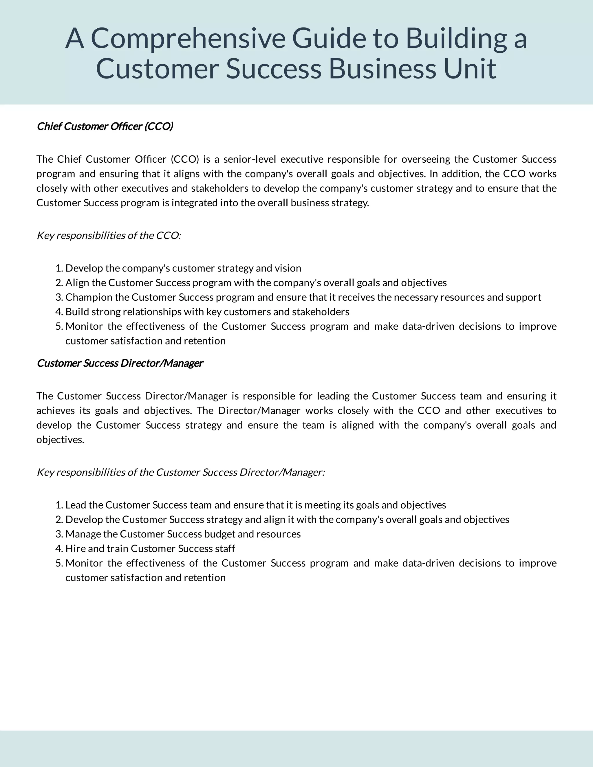 A Comprehensive Guide to Building a
Customer Success Business Unit
Chief Customer Of cer (CCO)
The Chief Customer Of cer (CCO) is a senior-level executive responsible for overseeing the Customer Success
program and ensuring that it aligns with the company's overall goals and objectives. In addition, the CCO works
closely with other executives and stakeholders to develop the company's customer strategy and to ensure that the
Customer Success program is integrated into the overall business strategy.
Key responsibilities of the CCO:
1. Develop the company's customer strategy and vision
2. Align the Customer Success program with the company's overall goals and objectives
3. Champion the Customer Success program and ensure that it receives the necessary resources and support
4. Build strong relationships with key customers and stakeholders
5. Monitor the effectiveness of the Customer Success program and make data-driven decisions to improve
customer satisfaction and retention
Customer Success Director/Manager
The Customer Success Director/Manager is responsible for leading the Customer Success team and ensuring it
achieves its goals and objectives. The Director/Manager works closely with the CCO and other executives to
develop the Customer Success strategy and ensure the team is aligned with the company's overall goals and
objectives.
Key responsibilities of the Customer Success Director/Manager:
1. Lead the Customer Success team and ensure that it is meeting its goals and objectives
2. Develop the Customer Success strategy and align it with the company's overall goals and objectives
3. Manage the Customer Success budget and resources
4. Hire and train Customer Success staff
5. Monitor the effectiveness of the Customer Success program and make data-driven decisions to improve
customer satisfaction and retention
 