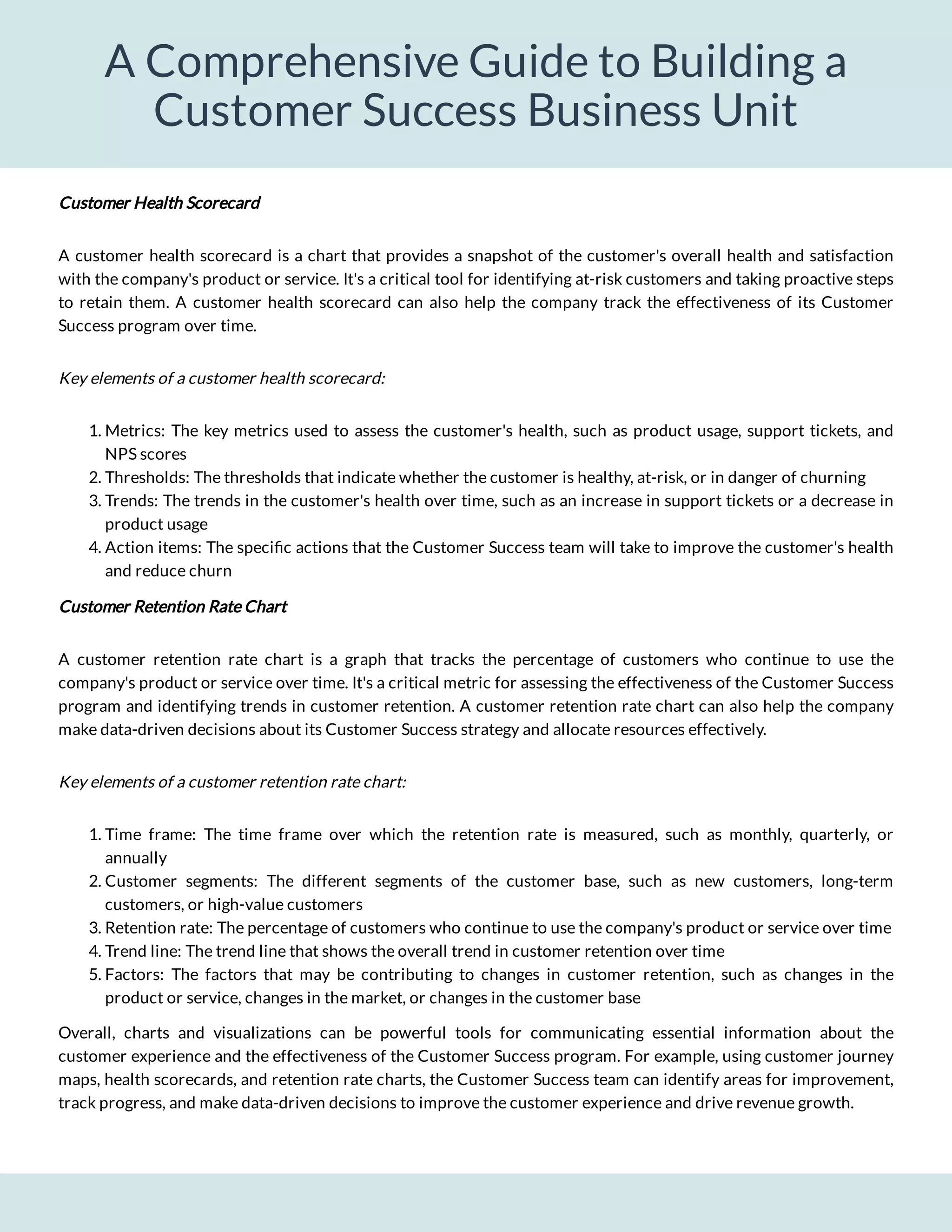 A Comprehensive Guide to Building a
Customer Success Business Unit
Customer Health Scorecard
A customer health scorecard is a chart that provides a snapshot of the customer's overall health and satisfaction
with the company's product or service. It's a critical tool for identifying at-risk customers and taking proactive steps
to retain them. A customer health scorecard can also help the company track the effectiveness of its Customer
Success program over time.
Key elements of a customer health scorecard:
1. Metrics: The key metrics used to assess the customer's health, such as product usage, support tickets, and
NPS scores
2. Thresholds: The thresholds that indicate whether the customer is healthy, at-risk, or in danger of churning
3. Trends: The trends in the customer's health over time, such as an increase in support tickets or a decrease in
product usage
4. Action items: The speci c actions that the Customer Success team will take to improve the customer's health
and reduce churn
Customer Retention Rate Chart
A customer retention rate chart is a graph that tracks the percentage of customers who continue to use the
company's product or service over time. It's a critical metric for assessing the effectiveness of the Customer Success
program and identifying trends in customer retention. A customer retention rate chart can also help the company
make data-driven decisions about its Customer Success strategy and allocate resources effectively.
Key elements of a customer retention rate chart:
1. Time frame: The time frame over which the retention rate is measured, such as monthly, quarterly, or
annually
2. Customer segments: The different segments of the customer base, such as new customers, long-term
customers, or high-value customers
3. Retention rate: The percentage of customers who continue to use the company's product or service over time
4. Trend line: The trend line that shows the overall trend in customer retention over time
5. Factors: The factors that may be contributing to changes in customer retention, such as changes in the
product or service, changes in the market, or changes in the customer base
Overall, charts and visualizations can be powerful tools for communicating essential information about the
customer experience and the effectiveness of the Customer Success program. For example, using customer journey
maps, health scorecards, and retention rate charts, the Customer Success team can identify areas for improvement,
track progress, and make data-driven decisions to improve the customer experience and drive revenue growth.
 