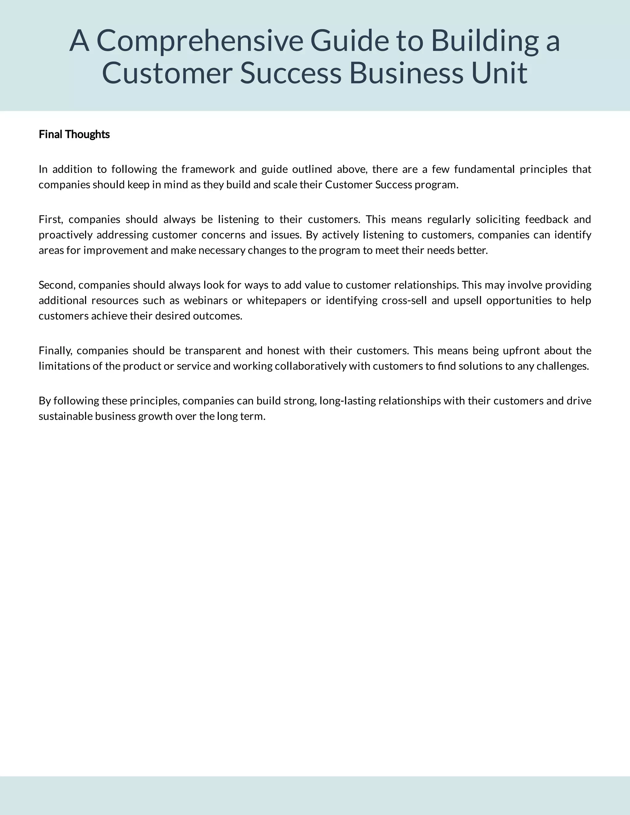 A Comprehensive Guide to Building a
Customer Success Business Unit
Final Thoughts
In addition to following the framework and guide outlined above, there are a few fundamental principles that
companies should keep in mind as they build and scale their Customer Success program.
First, companies should always be listening to their customers. This means regularly soliciting feedback and
proactively addressing customer concerns and issues. By actively listening to customers, companies can identify
areas for improvement and make necessary changes to the program to meet their needs better.
Second, companies should always look for ways to add value to customer relationships. This may involve providing
additional resources such as webinars or whitepapers or identifying cross-sell and upsell opportunities to help
customers achieve their desired outcomes.
Finally, companies should be transparent and honest with their customers. This means being upfront about the
limitations of the product or service and working collaboratively with customers to nd solutions to any challenges.
By following these principles, companies can build strong, long-lasting relationships with their customers and drive
sustainable business growth over the long term.
 