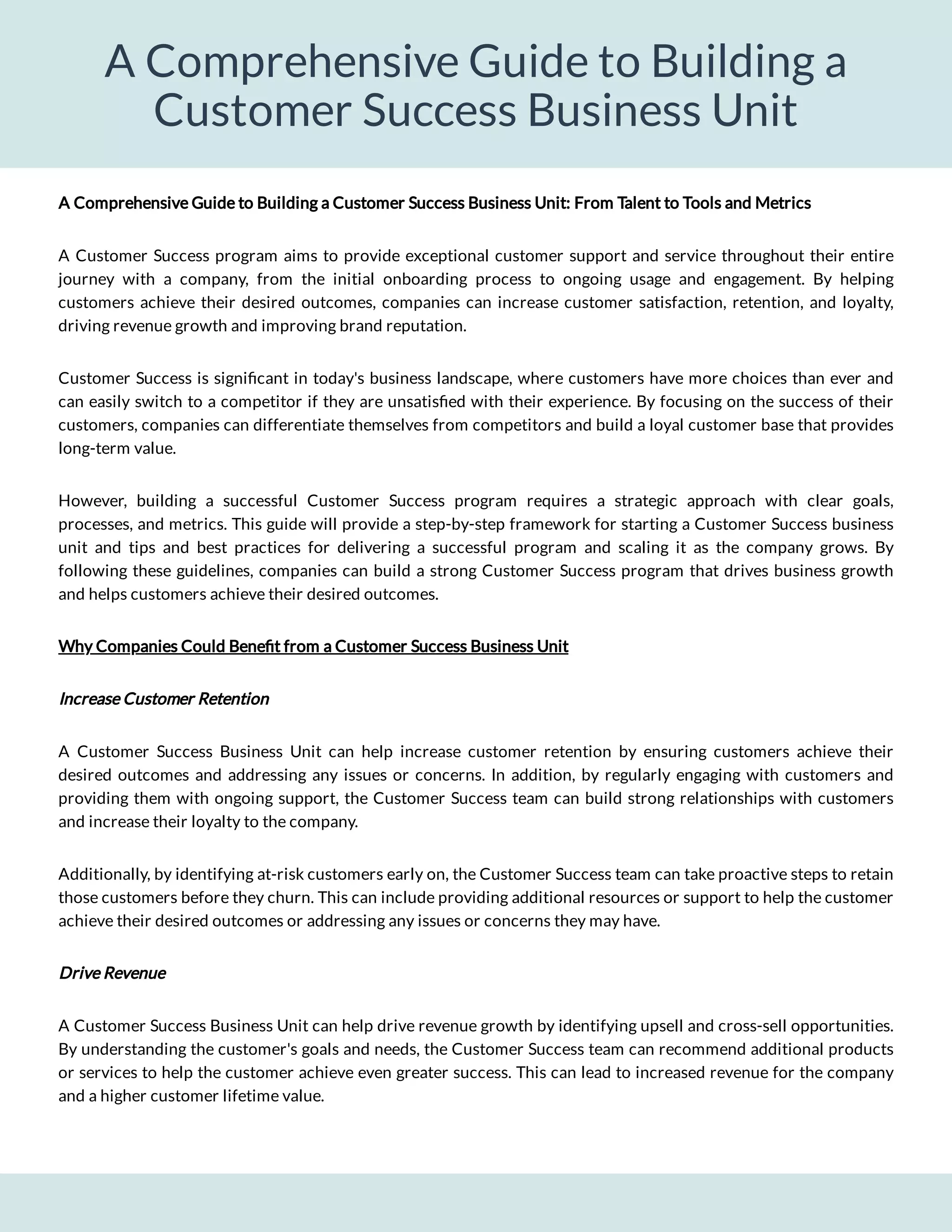 A Comprehensive Guide to Building a
Customer Success Business Unit
A Comprehensive Guide to Building a Customer Success Business Unit: From Talent to Tools and Metrics
A Customer Success program aims to provide exceptional customer support and service throughout their entire
journey with a company, from the initial onboarding process to ongoing usage and engagement. By helping
customers achieve their desired outcomes, companies can increase customer satisfaction, retention, and loyalty,
driving revenue growth and improving brand reputation.
Customer Success is signi cant in today's business landscape, where customers have more choices than ever and
can easily switch to a competitor if they are unsatis ed with their experience. By focusing on the success of their
customers, companies can differentiate themselves from competitors and build a loyal customer base that provides
long-term value.
However, building a successful Customer Success program requires a strategic approach with clear goals,
processes, and metrics. This guide will provide a step-by-step framework for starting a Customer Success business
unit and tips and best practices for delivering a successful program and scaling it as the company grows. By
following these guidelines, companies can build a strong Customer Success program that drives business growth
and helps customers achieve their desired outcomes.
Why Companies Could Bene t from a Customer Success Business Unit
Increase Customer Retention
A Customer Success Business Unit can help increase customer retention by ensuring customers achieve their
desired outcomes and addressing any issues or concerns. In addition, by regularly engaging with customers and
providing them with ongoing support, the Customer Success team can build strong relationships with customers
and increase their loyalty to the company.
Additionally, by identifying at-risk customers early on, the Customer Success team can take proactive steps to retain
those customers before they churn. This can include providing additional resources or support to help the customer
achieve their desired outcomes or addressing any issues or concerns they may have.
Drive Revenue
A Customer Success Business Unit can help drive revenue growth by identifying upsell and cross-sell opportunities.
By understanding the customer's goals and needs, the Customer Success team can recommend additional products
or services to help the customer achieve even greater success. This can lead to increased revenue for the company
and a higher customer lifetime value.
 