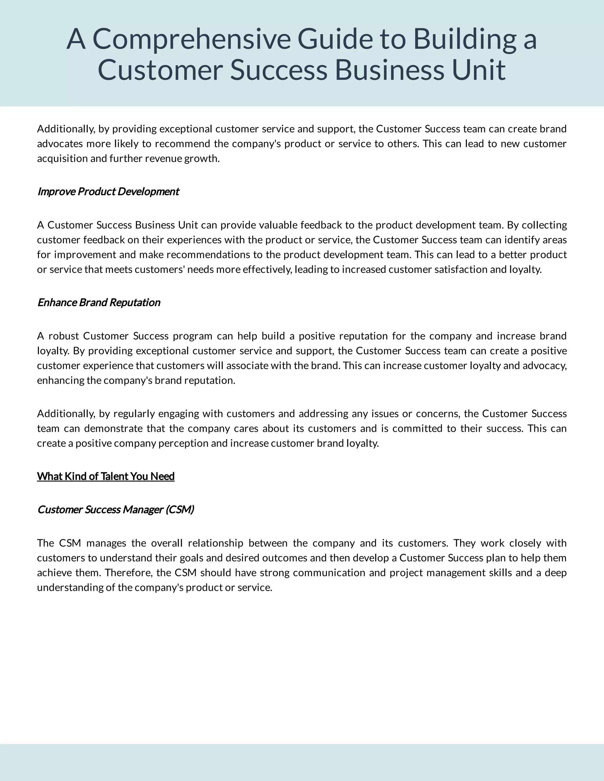 A Comprehensive Guide to Building a
Customer Success Business Unit
Additionally, by providing exceptional customer service and support, the Customer Success team can create brand
advocates more likely to recommend the company's product or service to others. This can lead to new customer
acquisition and further revenue growth.
Improve Product Development
A Customer Success Business Unit can provide valuable feedback to the product development team. By collecting
customer feedback on their experiences with the product or service, the Customer Success team can identify areas
for improvement and make recommendations to the product development team. This can lead to a better product
or service that meets customers' needs more effectively, leading to increased customer satisfaction and loyalty.
Enhance Brand Reputation
A robust Customer Success program can help build a positive reputation for the company and increase brand
loyalty. By providing exceptional customer service and support, the Customer Success team can create a positive
customer experience that customers will associate with the brand. This can increase customer loyalty and advocacy,
enhancing the company's brand reputation.
Additionally, by regularly engaging with customers and addressing any issues or concerns, the Customer Success
team can demonstrate that the company cares about its customers and is committed to their success. This can
create a positive company perception and increase customer brand loyalty.
What Kind of Talent You Need
Customer Success Manager (CSM)
The CSM manages the overall relationship between the company and its customers. They work closely with
customers to understand their goals and desired outcomes and then develop a Customer Success plan to help them
achieve them. Therefore, the CSM should have strong communication and project management skills and a deep
understanding of the company's product or service.
 