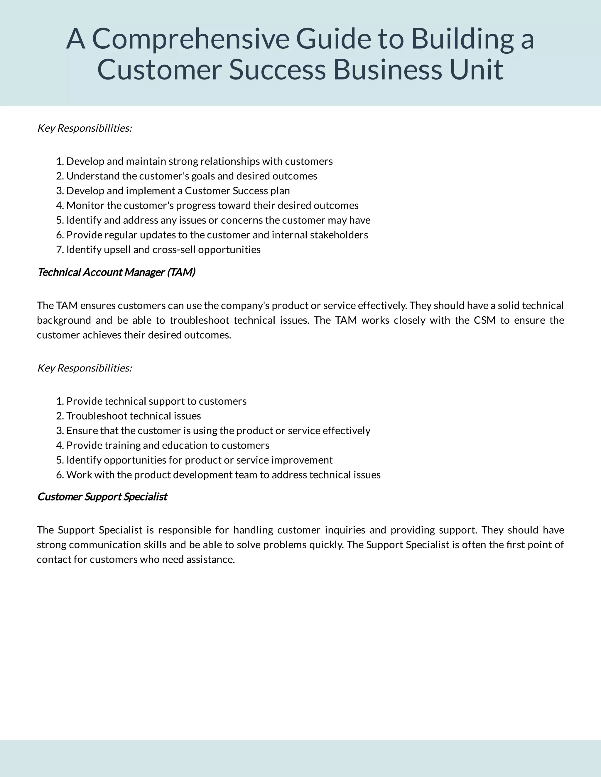A Comprehensive Guide to Building a
Customer Success Business Unit
1. Develop and maintain strong relationships with customers
2. Understand the customer's goals and desired outcomes
3. Develop and implement a Customer Success plan
4. Monitor the customer's progress toward their desired outcomes
5. Identify and address any issues or concerns the customer may have
6. Provide regular updates to the customer and internal stakeholders
7. Identify upsell and cross-sell opportunities
Technical Account Manager (TAM)
The TAM ensures customers can use the company's product or service effectively. They should have a solid technical
background and be able to troubleshoot technical issues. The TAM works closely with the CSM to ensure the
customer achieves their desired outcomes.
Key Responsibilities:
1. Provide technical support to customers
2. Troubleshoot technical issues
3. Ensure that the customer is using the product or service effectively
4. Provide training and education to customers
5. Identify opportunities for product or service improvement
6. Work with the product development team to address technical issues
Customer Support Specialist
The Support Specialist is responsible for handling customer inquiries and providing support. They should have
strong communication skills and be able to solve problems quickly. The Support Specialist is often the rst point of
contact for customers who need assistance.
Key Responsibilities:
 