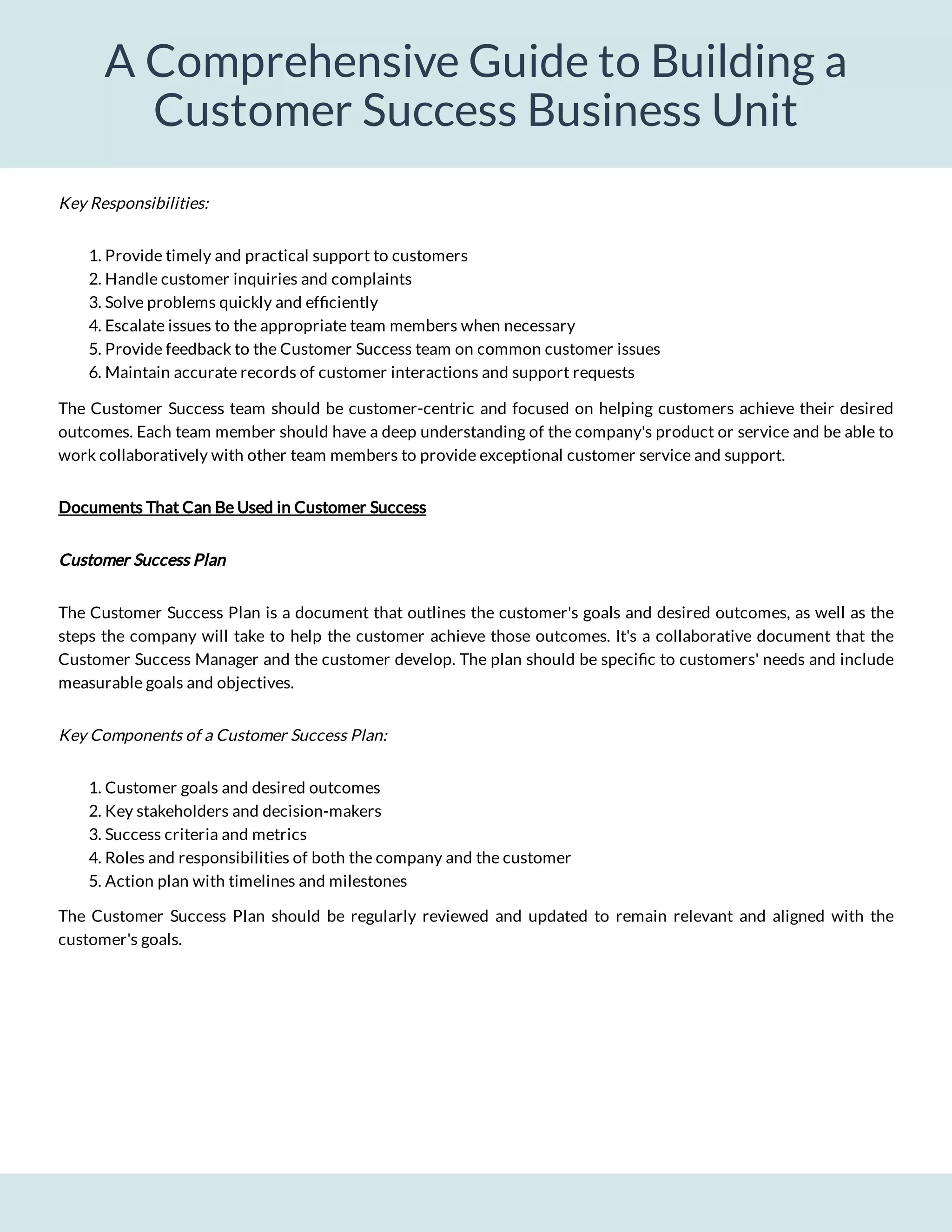 A Comprehensive Guide to Building a
Customer Success Business Unit
1. Provide timely and practical support to customers
2. Handle customer inquiries and complaints
3. Solve problems quickly and ef ciently
4. Escalate issues to the appropriate team members when necessary
5. Provide feedback to the Customer Success team on common customer issues
6. Maintain accurate records of customer interactions and support requests
The Customer Success team should be customer-centric and focused on helping customers achieve their desired
outcomes. Each team member should have a deep understanding of the company's product or service and be able to
work collaboratively with other team members to provide exceptional customer service and support.
Documents That Can Be Used in Customer Success
Customer Success Plan
The Customer Success Plan is a document that outlines the customer's goals and desired outcomes, as well as the
steps the company will take to help the customer achieve those outcomes. It's a collaborative document that the
Customer Success Manager and the customer develop. The plan should be speci c to customers' needs and include
measurable goals and objectives.
Key Components of a Customer Success Plan:
1. Customer goals and desired outcomes
2. Key stakeholders and decision-makers
3. Success criteria and metrics
4. Roles and responsibilities of both the company and the customer
5. Action plan with timelines and milestones
The Customer Success Plan should be regularly reviewed and updated to remain relevant and aligned with the
customer's goals.
Key Responsibilities:
 