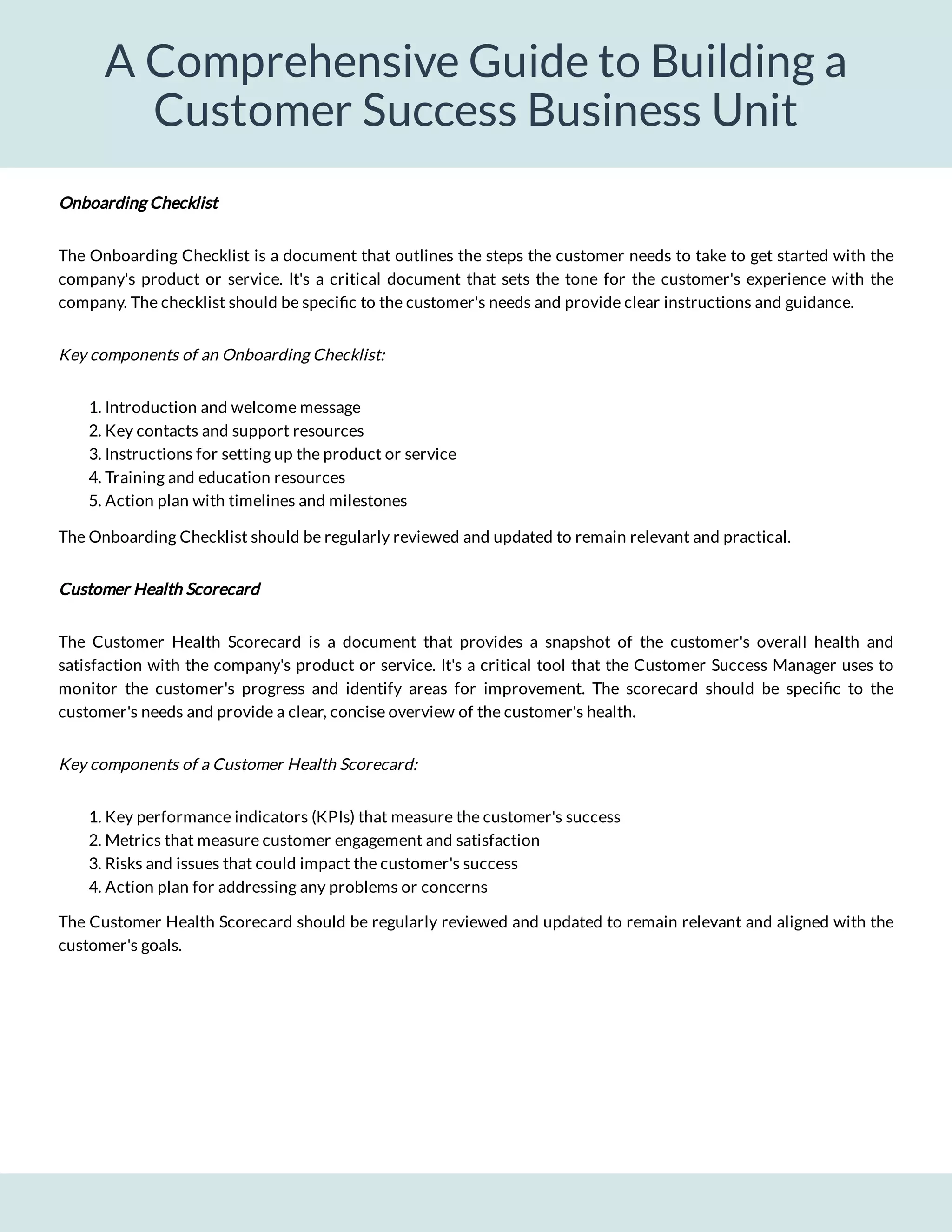 A Comprehensive Guide to Building a
Customer Success Business Unit
The Onboarding Checklist is a document that outlines the steps the customer needs to take to get started with the
company's product or service. It's a critical document that sets the tone for the customer's experience with the
company. The checklist should be speci c to the customer's needs and provide clear instructions and guidance.
Key components of an Onboarding Checklist:
1. Introduction and welcome message
2. Key contacts and support resources
3. Instructions for setting up the product or service
4. Training and education resources
5. Action plan with timelines and milestones
The Onboarding Checklist should be regularly reviewed and updated to remain relevant and practical.
Customer Health Scorecard
The Customer Health Scorecard is a document that provides a snapshot of the customer's overall health and
satisfaction with the company's product or service. It's a critical tool that the Customer Success Manager uses to
monitor the customer's progress and identify areas for improvement. The scorecard should be speci c to the
customer's needs and provide a clear, concise overview of the customer's health.
Key components of a Customer Health Scorecard:
1. Key performance indicators (KPIs) that measure the customer's success
2. Metrics that measure customer engagement and satisfaction
3. Risks and issues that could impact the customer's success
4. Action plan for addressing any problems or concerns
The Customer Health Scorecard should be regularly reviewed and updated to remain relevant and aligned with the
customer's goals.
Onboarding Checklist
 