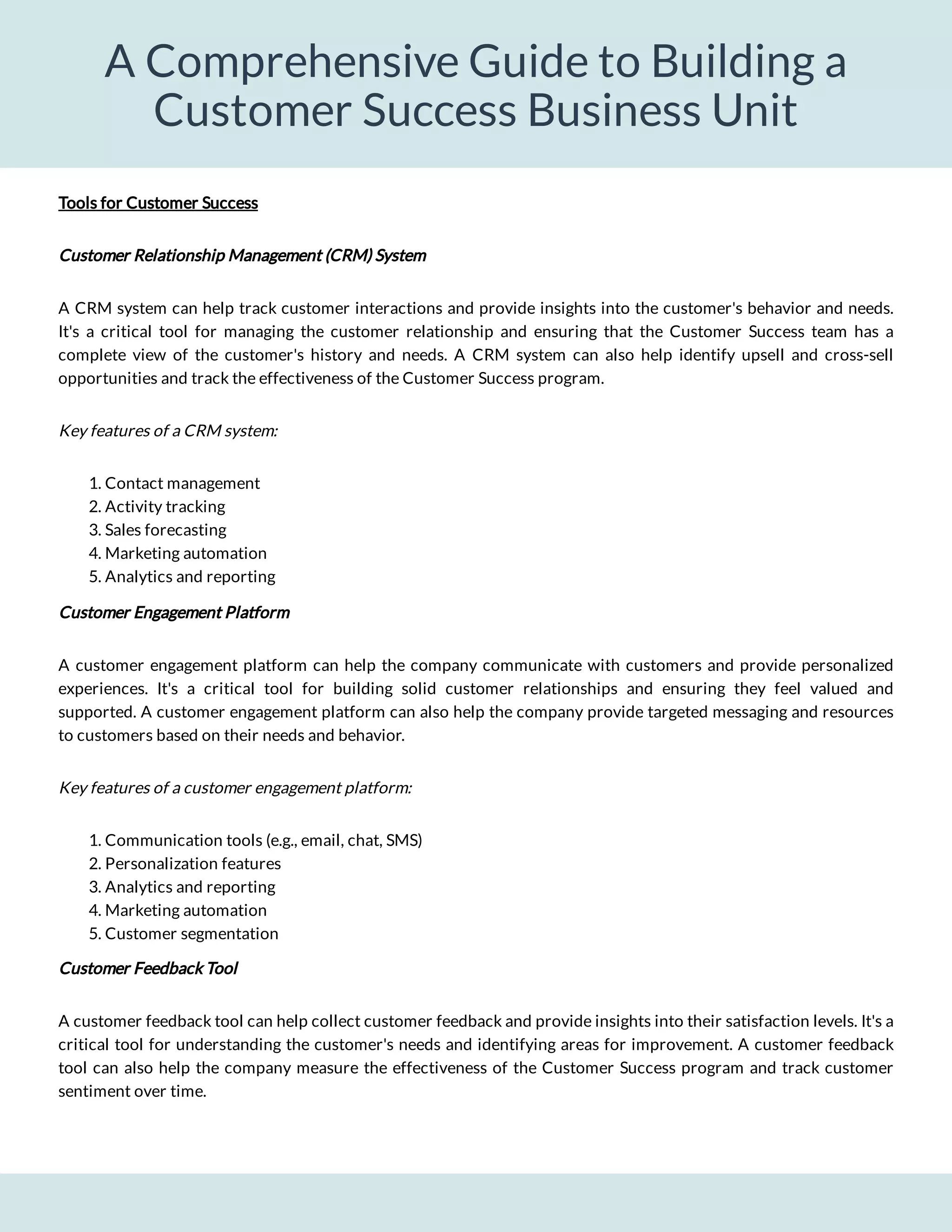 A Comprehensive Guide to Building a
Customer Success Business Unit
A CRM system can help track customer interactions and provide insights into the customer's behavior and needs.
It's a critical tool for managing the customer relationship and ensuring that the Customer Success team has a
complete view of the customer's history and needs. A CRM system can also help identify upsell and cross-sell
opportunities and track the effectiveness of the Customer Success program.
Key features of a CRM system:
1. Contact management
2. Activity tracking
3. Sales forecasting
4. Marketing automation
5. Analytics and reporting
Customer Engagement Platform
A customer engagement platform can help the company communicate with customers and provide personalized
experiences. It's a critical tool for building solid customer relationships and ensuring they feel valued and
supported. A customer engagement platform can also help the company provide targeted messaging and resources
to customers based on their needs and behavior.
Key features of a customer engagement platform:
1. Communication tools (e.g., email, chat, SMS)
2. Personalization features
3. Analytics and reporting
4. Marketing automation
5. Customer segmentation
Customer Feedback Tool
A customer feedback tool can help collect customer feedback and provide insights into their satisfaction levels. It's a
critical tool for understanding the customer's needs and identifying areas for improvement. A customer feedback
tool can also help the company measure the effectiveness of the Customer Success program and track customer
sentiment over time.
Customer Relationship Management (CRM) System
Tools for Customer Success
 