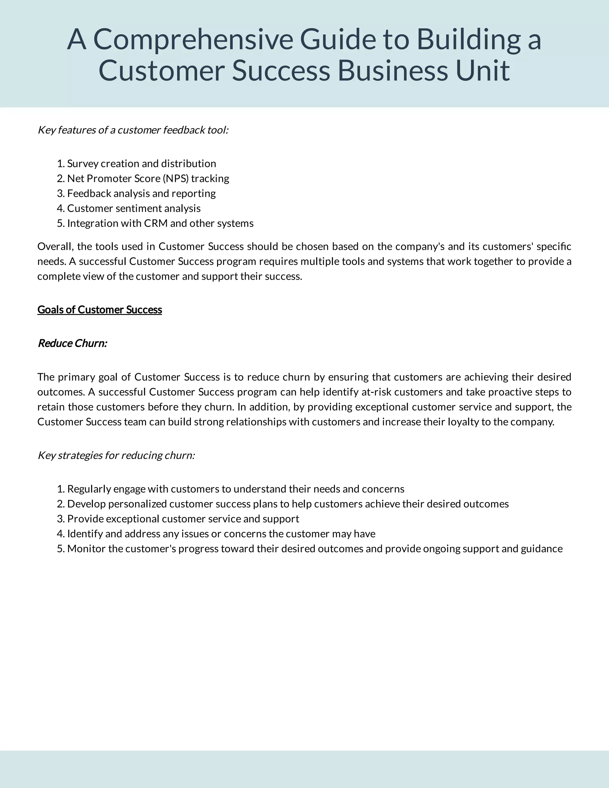 A Comprehensive Guide to Building a
Customer Success Business Unit
1. Survey creation and distribution
2. Net Promoter Score (NPS) tracking
3. Feedback analysis and reporting
4. Customer sentiment analysis
5. Integration with CRM and other systems
Overall, the tools used in Customer Success should be chosen based on the company's and its customers' speci c
needs. A successful Customer Success program requires multiple tools and systems that work together to provide a
complete view of the customer and support their success.
Goals of Customer Success
Reduce Churn:
The primary goal of Customer Success is to reduce churn by ensuring that customers are achieving their desired
outcomes. A successful Customer Success program can help identify at-risk customers and take proactive steps to
retain those customers before they churn. In addition, by providing exceptional customer service and support, the
Customer Success team can build strong relationships with customers and increase their loyalty to the company.
Key strategies for reducing churn:
1. Regularly engage with customers to understand their needs and concerns
2. Develop personalized customer success plans to help customers achieve their desired outcomes
3. Provide exceptional customer service and support
4. Identify and address any issues or concerns the customer may have
5. Monitor the customer's progress toward their desired outcomes and provide ongoing support and guidance
Key features of a customer feedback tool:
 
