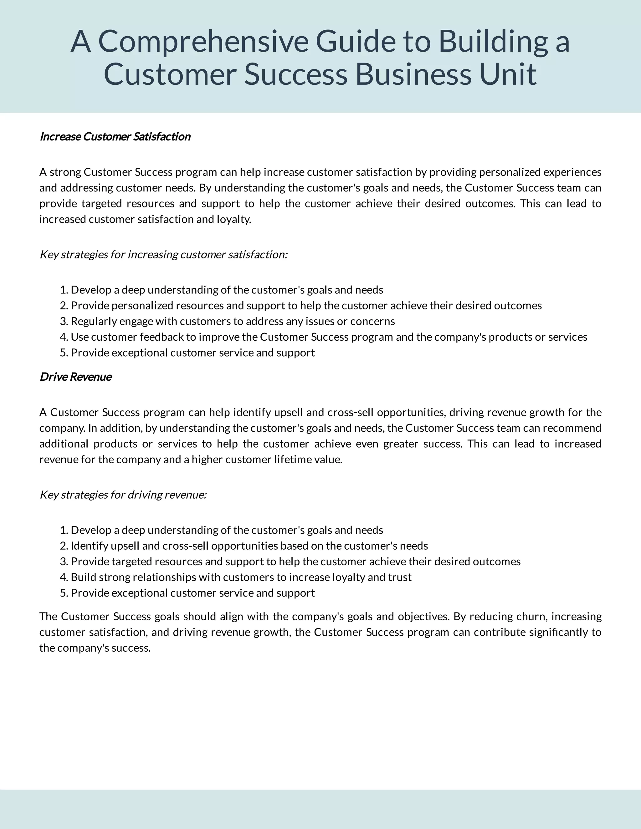 A Comprehensive Guide to Building a
Customer Success Business Unit
Key strategies for increasing customer satisfaction:
1. Develop a deep understanding of the customer's goals and needs
2. Provide personalized resources and support to help the customer achieve their desired outcomes
3. Regularly engage with customers to address any issues or concerns
4. Use customer feedback to improve the Customer Success program and the company's products or services
5. Provide exceptional customer service and support
Drive Revenue
A Customer Success program can help identify upsell and cross-sell opportunities, driving revenue growth for the
company. In addition, by understanding the customer's goals and needs, the Customer Success team can recommend
additional products or services to help the customer achieve even greater success. This can lead to increased
revenue for the company and a higher customer lifetime value.
Key strategies for driving revenue:
1. Develop a deep understanding of the customer's goals and needs
2. Identify upsell and cross-sell opportunities based on the customer's needs
3. Provide targeted resources and support to help the customer achieve their desired outcomes
4. Build strong relationships with customers to increase loyalty and trust
5. Provide exceptional customer service and support
The Customer Success goals should align with the company's goals and objectives. By reducing churn, increasing
customer satisfaction, and driving revenue growth, the Customer Success program can contribute signi cantly to
the company's success.
A strong Customer Success program can help increase customer satisfaction by providing personalized experiences
and addressing customer needs. By understanding the customer's goals and needs, the Customer Success team can
provide targeted resources and support to help the customer achieve their desired outcomes. This can lead to
increased customer satisfaction and loyalty.
Increase Customer Satisfaction
 