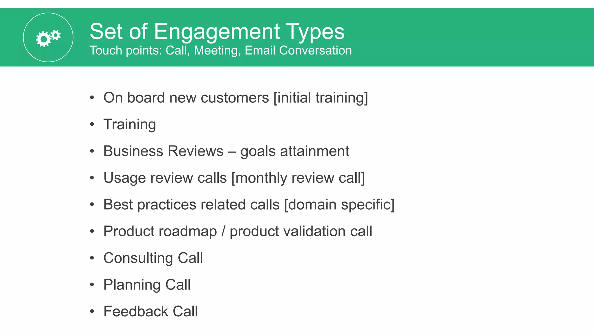 Set of Engagement Types
Touch points: Call, Meeting, Email Conversation
• On board new customers [initial training]
• Training
• Business Reviews – goals attainment
• Usage review calls [monthly review call]
• Best practices related calls [domain specific]
• Product roadmap / product validation call
• Consulting Call
• Planning Call
• Feedback Call
 