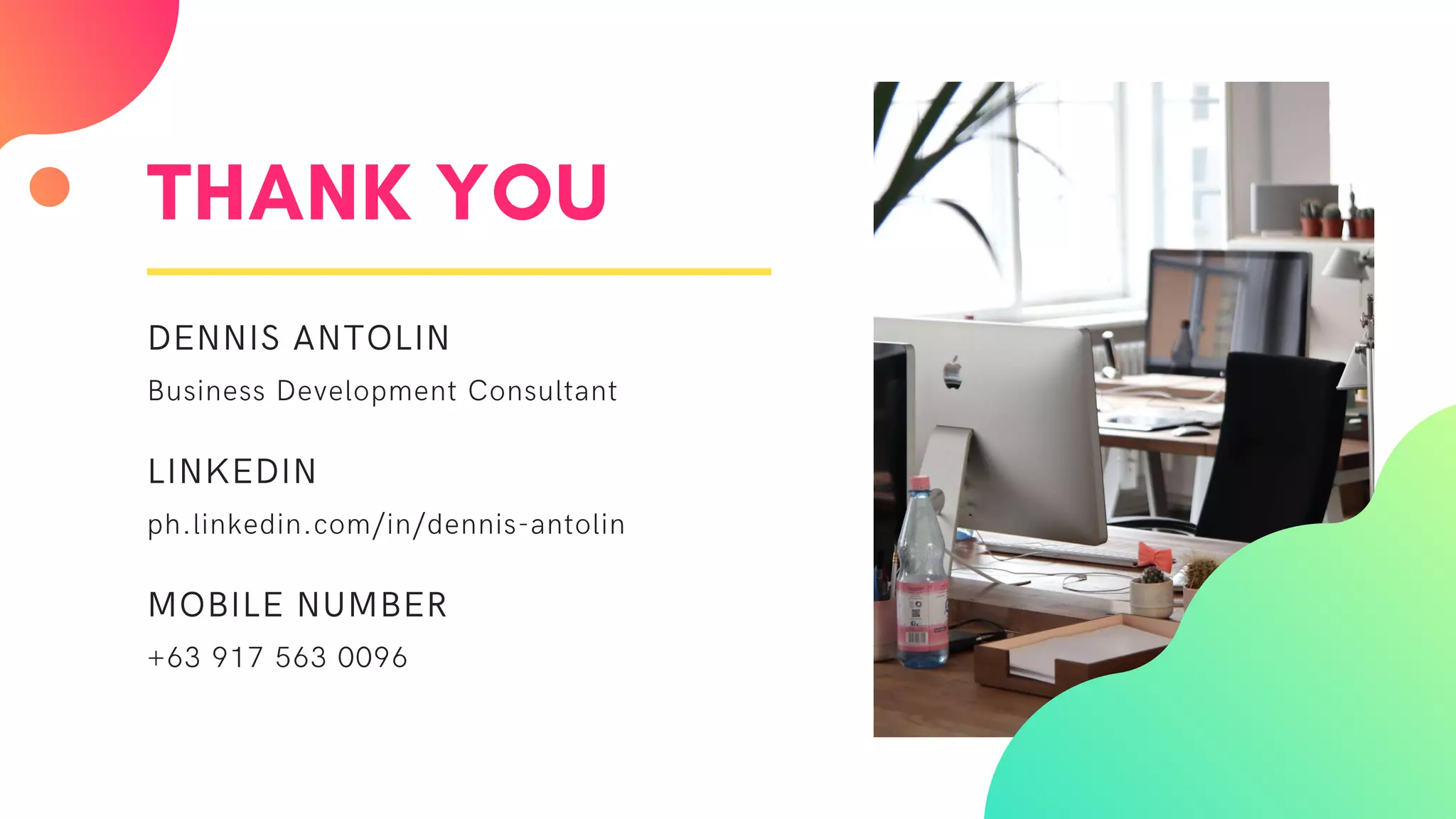 THANK YOU
DENNIS ANTOLIN
Business Development Consultant
LINKEDIN
ph.linkedin.com/in/dennis-antolin
MOBILE NUMBER
+63 917 563 0096