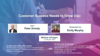 Customer Success Needs to Grow (Up)
Peter Armaly
Emily Murphy
With:
Moderated by:
TO USE YOUR COMPUTER'S AUDIO:
When the webinar begins, you will be connected to audio
using your computer's microphone and speakers (VoIP). A
headset is recommended.
Webinar will begin:
12:30 pm, PST
TO USE YOUR TELEPHONE:
If you prefer to use your phone, you must select "Use Telephone"
after joining the webinar and call in using the numbers below.
United States: +1 (562) 247-8422
Access Code: 837-339-304
Audio PIN: Shown after joining the webinar
--OR--
 