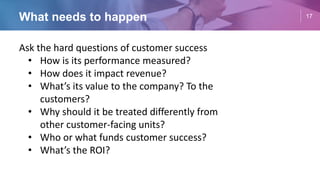 17
Ask the hard questions of customer success
• How is its performance measured?
• How does it impact revenue?
• What’s its value to the company? To the
customers?
• Why should it be treated differently from
other customer-facing units?
• Who or what funds customer success?
• What’s the ROI?
What needs to happen
 