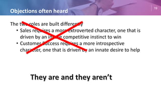 19
Objections often heard
The two roles are built differently
• Sales requires a more extroverted character, one that is
driven by an innate competitive instinct to win
• Customer Success requires a more introspective
character, one that is driven by an innate desire to help
 