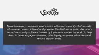 More than ever, consumers want a voice within a community of others who
all share a common interest and purpose. Vanilla Forums enterprise cloud-
based community software is used by top brands around the world to help
them to better engage customers, drive loyalty, empower advocates and
reduce support costs.
2
 