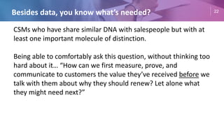 22
Besides data, you know what’s needed?
CSMs who have share similar DNA with salespeople but with at
least one important molecule of distinction.
Being able to comfortably ask this question, without thinking too
hard about it… “How can we first measure, prove, and
communicate to customers the value they’ve received before we
talk with them about why they should renew? Let alone what
they might need next?”
 