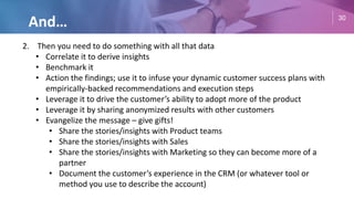 30
And…
2. Then you need to do something with all that data
• Correlate it to derive insights
• Benchmark it
• Action the findings; use it to infuse your dynamic customer success plans with
empirically-backed recommendations and execution steps
• Leverage it to drive the customer’s ability to adopt more of the product
• Leverage it by sharing anonymized results with other customers
• Evangelize the message – give gifts!
• Share the stories/insights with Product teams
• Share the stories/insights with Sales
• Share the stories/insights with Marketing so they can become more of a
partner
• Document the customer’s experience in the CRM (or whatever tool or
method you use to describe the account)
 