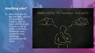 4. Now that you’ve
got the data, you’ve
produced the
insights, you’ve
been able to prove
it across a set of
other customers….
Challenge your
customers and
challenge
yourselves to do
more
Anything else?
 