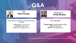 Q&A
Emily Murphy
With:
Moderated by:
Senior Director and Advisor of Customer Success
at Oracle
Linkedin page: /in/peterarmaly/
Twitter ID: @peterarmaly
Email: peter.armaly@oracle.com
Peter Armaly
Editor, Aggregage
Linkedin page: /in/Emily-millard-murphy/
Twitter ID: @CXupdate
Website: www.aggregage.com
https://www.customerexperienceupdate.com/webinar-series/customer-success-needs-to-grow--up-/
 