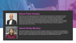 About Peter Armaly
Peter Armaly is a Senior Director and Advisor for Oracle SaaS Customer Success. He is responsible for program
design and execution of skills enablement for the customer success organization and in that capacity he works
closely with senior executives both internally and externally. Peter is a highly accomplished marketing and
customer success practitioner/leader who leverages his background by speaking and blogging about the
challenges and opportunities around developing sophisticated customer-centric approaches. In addition to Oracle,
Peter has been instrumental and influential in architectural and leadership roles at TSIA (Technology and Services
Industry Association), BMC Software, CA Technologies, and Eloqua. Peter lives in Toronto but spends an
extraordinary amount of time in the air.
About Emily Murphy
Emily earned a Bachelor of Arts from the University of California, Santa Cruz, for her major in Film and Digital Media
and minor in Literature. With experience in writing, publication, and teaching, she continued her work after college as a
research writer and an online blog contributor. She has now joined the Aggregage team and is the Editor for several
sites in our network, including Supply Chain Brief, Logistics Brief, and Customer Experience Update.
4
 