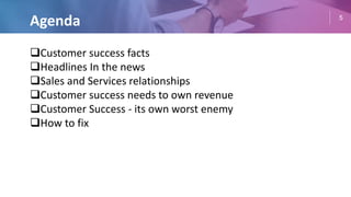 5
Agenda
Customer success facts
Headlines In the news
Sales and Services relationships
Customer success needs to own revenue
Customer Success - its own worst enemy
How to fix
 