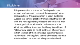 6
This presentation is not about Oracle products or
services and does not represent the company’s views
or its practices. This presentation is about Customer
Success as a service practice from an industry point of
view and how it generally relates to and interacts with
other organizations within the business enterprise.
What you will hear today are the thoughts and ideas of
Peter Armaly based on his 30-odd years of experience
in high tech (18 of them in various customer success-
related roles) working for a variety of vendors and with
a multitude of customers of all organizational rank.
Disclaimer
 