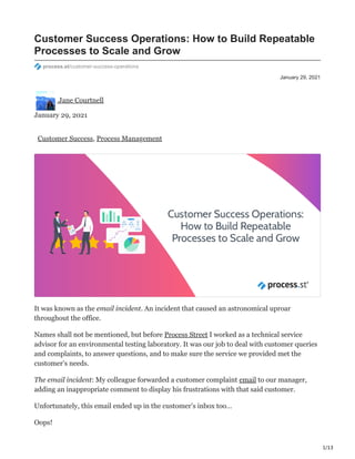 1/13
January 29, 2021
Customer Success Operations: How to Build Repeatable
Processes to Scale and Grow
process.st/customer-success-operations
Jane Courtnell
January 29, 2021
Customer Success, Process Management
It was known as the email incident. An incident that caused an astronomical uproar
throughout the office.
Names shall not be mentioned, but before Process Street I worked as a technical service
advisor for an environmental testing laboratory. It was our job to deal with customer queries
and complaints, to answer questions, and to make sure the service we provided met the
customer’s needs.
The email incident: My colleague forwarded a customer complaint email to our manager,
adding an inappropriate comment to display his frustrations with that said customer.
Unfortunately, this email ended up in the customer’s inbox too…
Oops!
 