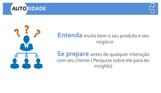AUTORIDADE
Entenda muito bem o seu produto e seu
negócio
Se prepare antes de qualquer interação
com seu cliente ( Pesquise sobre ele para ter
insights)
 