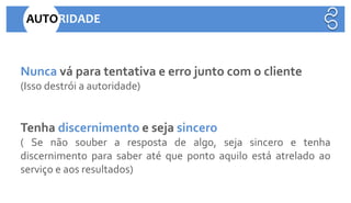 Nunca vá para tentativa e erro junto com o cliente
(Isso destrói a autoridade)
Tenha discernimento e seja sincero
( Se não souber a resposta de algo, seja sincero e tenha
discernimento para saber até que ponto aquilo está atrelado ao
serviço e aos resultados)
AUTORIDADE
 