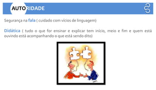 Segurança na fala ( cuidado com vícios de linguagem)
Didática ( tudo o que for ensinar e explicar tem início, meio e fim e quem está
ouvindo está acompanhando o que está sendo dito)
AUTORIDADE
 