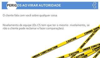 O cliente fala com você sobre qualquer coisa
Nivelamento de equipe (Os CS tem que ter o mesmo nivelamento, se
não o cliente pode reclamar e fazer comparações)
PERIGOS AOVIRAR AUTORIDADE
 