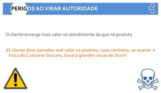 O cliente enxerga mais valor no atendimento do que no produto
(O cliente deve perceber real valor no produto, caso contrário, se ocorrer a
troca do Customer Success, haverá grandes riscos de churn!
PERIGOS AOVIRAR AUTORIDADE
 
