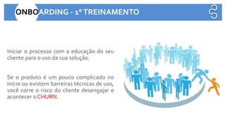 Iniciar o processo com a educação do seu
cliente para o uso da sua solução.
Se o produto é um pouco complicado no
início ou existem barreiras técnicas de uso,
você corre o risco do cliente desengajar e
acontecer o CHURN.
ONBOARDING - 1°TREINAMENTO
 