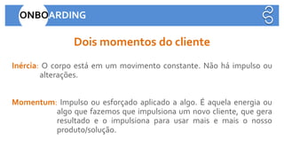 Inércia: O corpo está em um movimento constante. Não há impulso ou
alterações.
Dois momentos do cliente
ONBOARDING
Momentum: Impulso ou esforçado aplicado a algo. É aquela energia ou
algo que fazemos que impulsiona um novo cliente, que gera
resultado e o impulsiona para usar mais e mais o nosso
produto/solução.
 