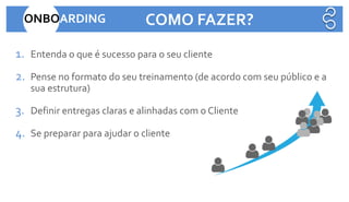 1. Entenda o que é sucesso para o seu cliente
2. Pense no formato do seu treinamento (de acordo com seu público e a
sua estrutura)
3. Definir entregas claras e alinhadas com o Cliente
4. Se preparar para ajudar o cliente
ONBOARDING COMO FAZER?
 