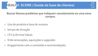 Buscar fatores preditivos que indiquem cancelamento ou uma nova
compra.
➢ Uso do produto e taxa de sucesso
➢ tempo de ativação
➢ LTV (Life timeValue)
➢ N de renovações, aquisições e upgrades
➢ Engajamento com o conteúdo e recomendações
HEALTH SCORE ( Saúde da base de clientes)
 