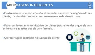 ➢É extremamente importante não só entender o modelo de negócios do seu
cliente, mas também entender como é o mercado de atuação dele.
➢Fazer um levantamento histórico do cliente para entender o que ele vem
enfrentam e as ações que ele vem fazendo.
➢Oferecer Ações centradas no sucesso do cliente
ABORDAGENS INTELIGENTES
 