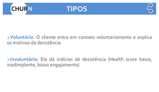 ➢Voluntário: O cliente entra em contato voluntariamente e explica
os motivos da desistência
➢Involuntário: Ele dá indícios de desistência (Health score baixo,
inadimplente, baixo engajamento)
CHURN TIPOS
 