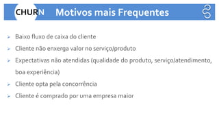 ➢ Baixo fluxo de caixa do cliente
➢ Cliente não enxerga valor no serviço/produto
➢ Expectativas não atendidas (qualidade do produto, serviço/atendimento,
boa experiência)
➢ Cliente opta pela concorrência
➢ Cliente é comprado por uma empresa maior
CHURN Motivos mais Frequentes
 
