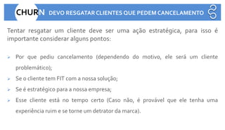 CHURN DEVO RESGATAR CLIENTES QUE PEDEM CANCELAMENTO
Tentar resgatar um cliente deve ser uma ação estratégica, para isso é
importante considerar alguns pontos:
➢ Por que pediu cancelamento (dependendo do motivo, ele será um cliente
problemático);
➢ Se o cliente tem FIT com a nossa solução;
➢ Se é estratégico para a nossa empresa;
➢ Esse cliente está no tempo certo (Caso não, é provável que ele tenha uma
experiência ruim e se torne um detrator da marca).
 