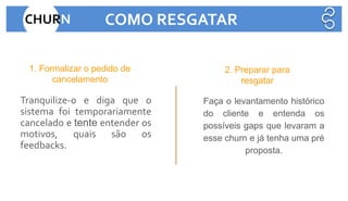 Tranquilize-o e diga que o
sistema foi temporariamente
cancelado e tente entender os
motivos, quais são os
feedbacks.
Faça o levantamento histórico
do cliente e entenda os
possíveis gaps que levaram a
esse churn e já tenha uma pré
proposta.
1. Formalizar o pedido de
cancelamento
2. Preparar para
resgatar
CHURN COMO RESGATAR
 