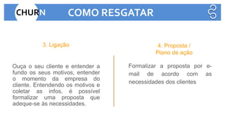 Ouça o seu cliente e entender a
fundo os seus motivos, entender
o momento da empresa do
cliente. Entendendo os motivos e
coletar as infos, é possível
formalizar uma proposta que
adeque-se às necessidades.
Formalizar a proposta por e-
mail de acordo com as
necessidades dos clientes
3. Ligação 4. Proposta /
Plano de ação
CHURN COMO RESGATAR
 