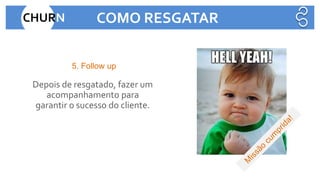 Depois de resgatado, fazer um
acompanhamento para
garantir o sucesso do cliente.
5. Follow up
CHURN COMO RESGATAR
 