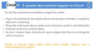 •Se não for possível ou estratégico resgatá-lo, então:
➢ Faça o levantamento dos dados desse cliente para entender a trajetória
dele com a empresa;
➢ Pergunte à ele quais são as razões que o levaram a pedir o cancelamento
➢ Entenda se ele era o cliente ideal;
➢ Se era o cliente ideal, entenda em quais etapas não houve a entrega de
valor e sucesso;
•
•Coletar e entender todos esses dados trarão insights valiosos para a
sustentabilidade do negócio.
•
CHURN E quando não é possível resgatar um Churn?
 