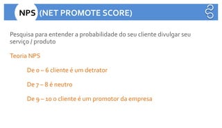 Pesquisa para entender a probabilidade do seu cliente divulgar seu
serviço / produto
Teoria NPS
De 0 – 6 cliente é um detrator
De 7 – 8 é neutro
De 9 – 10 o cliente é um promotor da empresa
NPS (NET PROMOTE SCORE)
 