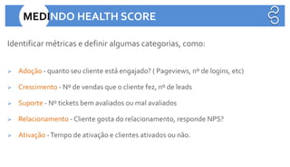 Identificar métricas e definir algumas categorias, como:
➢ Adoção - quanto seu cliente está engajado? ( Pageviews, nº de logins, etc)
➢ Crescimento - Nº de vendas que o cliente fez, nº de leads
➢ Suporte - Nº tickets bem avaliados ou mal avaliados
➢ Relacionamento - Cliente gosta do relacionamento, responde NPS?
➢ Ativação -Tempo de ativação e clientes ativados ou não.
MEDINDO HEALTH SCORE
 