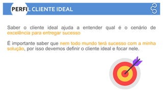 Saber o cliente ideal ajuda a entender qual é o cenário de
excelência para entregar sucesso
É importante saber que nem todo mundo terá sucesso com a minha
solução, por isso devemos definir o cliente ideal e focar nele.
E QUAIS SÃO OS PROBLEMAS QUANDO O CLIENTE NÃO É IDEAL?
PERFIL CLIENTE IDEAL
 