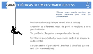 Motivar os clientes ( Sempre haverá altos e baixos)
Entender os diferentes tipos de perfil e negócios e suas
peculiaridades
Ter paciência ( Respeitar o tempo de cada cliente)
Ser persistente e persuasivo ( Mostrar o benefício que ele
terá com as estratégias)
Ser flexível para trabalhar com vários perfis ( se adaptar a
cada cliente)
*Clientes amam quando percebem que
estamos preparados para cuidar dos
problemas deles
CARACTERÍSTICAS DE UM CUSTOMER SUCCESS
 