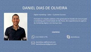 DANIEL DIAS DE OLIVEIRA
Digital marketing – Sales – Customer Success
Formado em relações públicas e Pós-graduado em Gestão de Comunicação
e marketing pela Universidade de São Paulo, têm experiências em agência
de marketing digital e em startups Saas.
CONTATOS
(11) 9 8354 1776
danieldias.rp@hotmail.com
danieldiasrpmkt@gmail.com
danieldiasrp
 